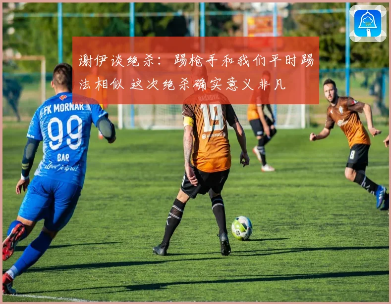 谢伊谈绝杀：踢枪手和我们平时踢法相似 这次绝杀确实意义非凡