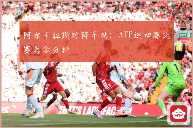 阿尔卡拉斯对阵辛纳：ATP巡回赛比赛悬念分析