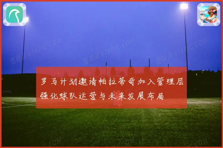 罗马计划邀请帕拉蒂奇加入管理层强化球队运营与未来发展布局