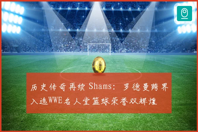 历史传奇再续 Shams：罗德曼跨界入选WWE名人堂篮球荣誉双辉煌
