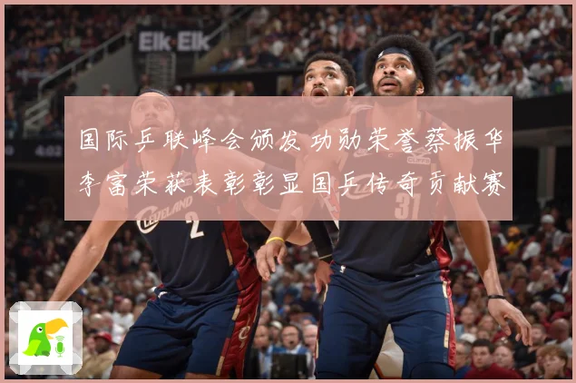 国际乒联峰会颁发功勋荣誉蔡振华李富荣获表彰彰显国乒传奇贡献赛场解读