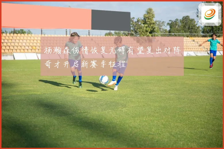 杨瀚森伤情恢复无碍有望复出对阵奇才开启新赛季征程