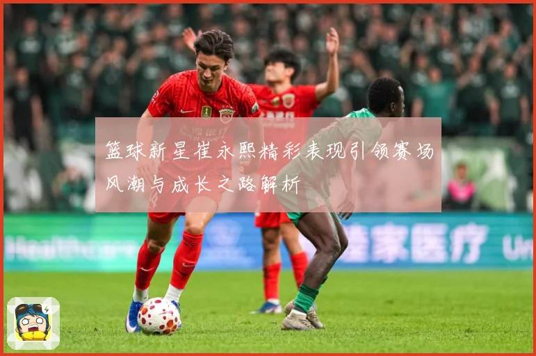 篮球新星崔永熙精彩表现引领赛场风潮与成长之路解析