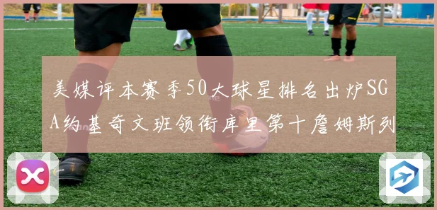 美媒评本赛季50大球星排名出炉SGA约基奇文班领衔库里第十詹姆斯列三十