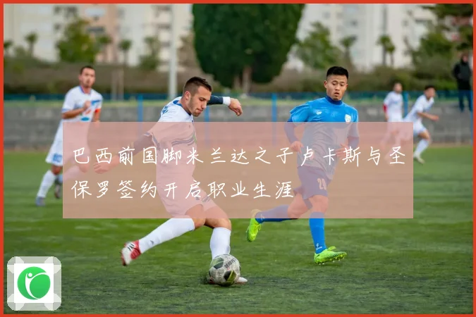 巴西前国脚米兰达之子卢卡斯与圣保罗签约开启职业生涯