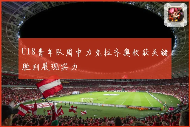 U18青年队周中力克拉齐奥收获关键胜利展现实力