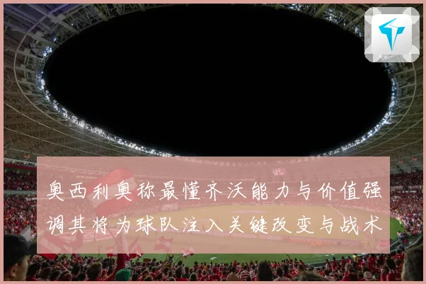 奥西利奥称最懂齐沃能力与价值强调其将为球队注入关键改变与战术提升