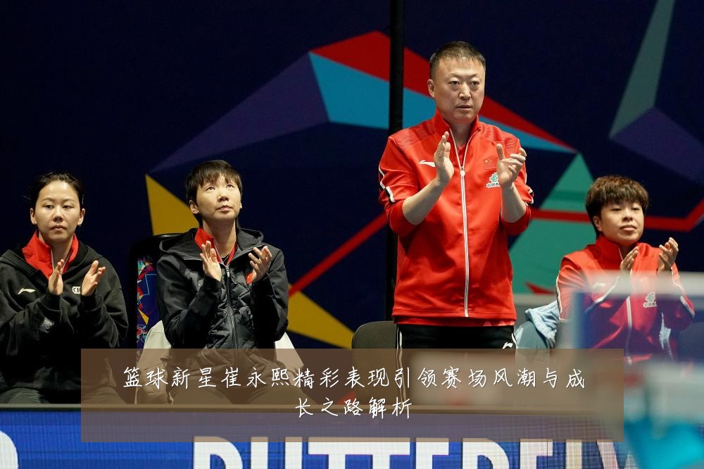 篮球新星崔永熙精彩表现引领赛场风潮与成长之路解析